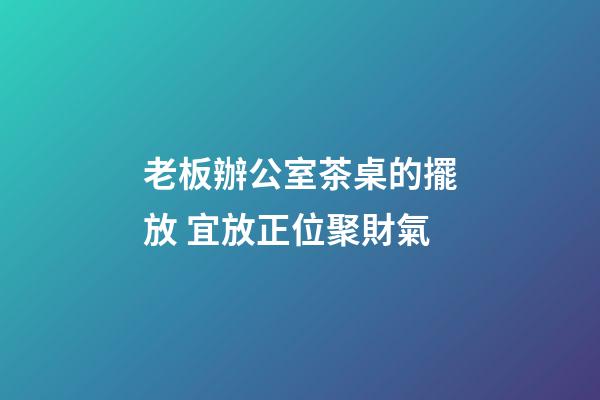 老板辦公室茶桌的擺放 宜放正位聚財氣